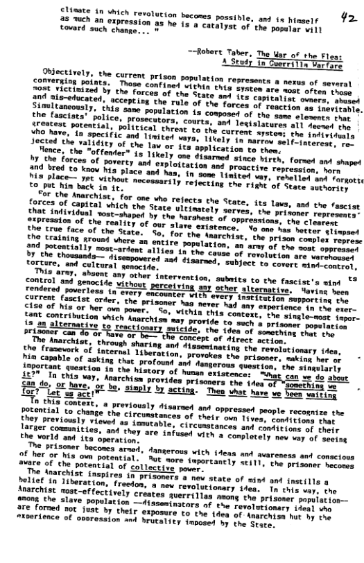 Oblectively, the current prison population S0 by e poconfined vithin thia syates are mast often virms ~Robert Taber. The Uar of rhe Fie: A Study in CuereiTia Varfare presents a nexus of several {ts capitalist owners, ahused forces of reaction as tnevitable. COmposed of the same elementn that courts, and legislatures all fecned the " to the current systee: the indieiduals Ukely in narrow self-intarest, ro. Plication to thea, 2o limited vay, rehelled and fargot ecting the right of State suthority reea’og mmarchist, for one who refecs the Seate. its Lova, nd the fascist fprces of capical which the State ulrimately sceces, ine privoner represents the harshest of oppressions, the ¢learent 2ur slave existence. Yo one has hetter sliepaed Jou for the Anarchist, the prison conples represc an arey of the sost oppreaset anda "5 arent allies in The cause of revolosion s romoreirs S cemeechousands-— diseopovered and $1sarmcs. subjore o ki eini-controt, torture, and cultural senocide, mee1 "oy’ ShIenC any other intersention, swbaits to the fascist’s otot ** control and’genocide without ring sy ocher alternative. Maving heen cvery institacion aupporting the he Prisoner has never had any experience in tae cocr- Hsseninating the revolutionary idea, provokes the prisoner, making her or ™ dangerous question, the singularly Amacriistory of human existence: "“hat can e g0 st 67" To this vay, Anarchise po or bo. simply ace!™ larger communities, and they ar. the vorld and ita operation, The prisoner becomes ared, A, oF her or his own potenial. A Drides prisoners the {dea of “something v , b scting. " Then uhae have ve Seos Mathiny IangeToUS with ideas and uareness and conscious lut more {mportantly seill, the prisoner necones avare of the potential of callective pownr. The Anarchist inspires in pri; belief in liberation, freed Anarchist most-effectively croa amon the slave population —di; are formed not just by their ex S0neTs @ new state of mind and inseills o 2 new revolutionary idea. Tn this vay, the tes guerrillas among the prisoner popuiation— sseminators of the revolutionary ifeal who POSUTE to the {dea of Anarchisa hut hy the roerience of ovoression and hrucality imposed by the Sece